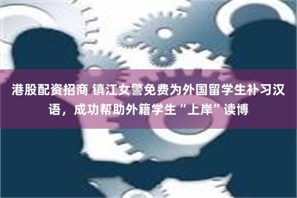 港股配资招商 镇江女警免费为外国留学生补习汉语，成功帮助外籍学生“上岸”读博