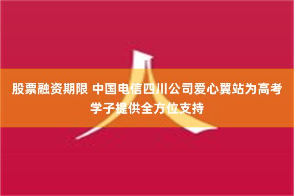 股票融资期限 中国电信四川公司爱心翼站为高考学子提供全方位支持