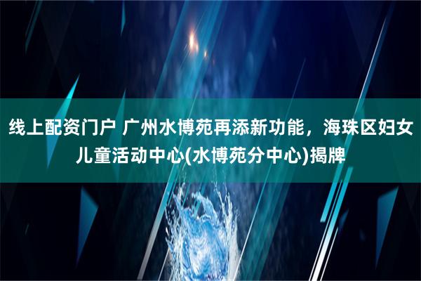 线上配资门户 广州水博苑再添新功能，海珠区妇女儿童活动中心(水博苑分中心)揭牌