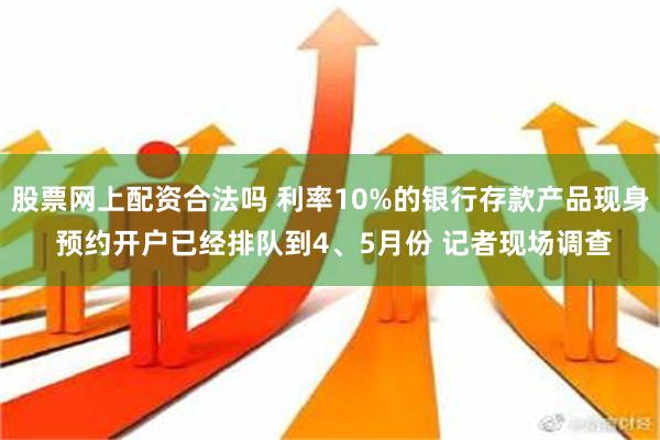 股票网上配资合法吗 利率10%的银行存款产品现身 预约开户已经排队到4、5月份 记者现场调查