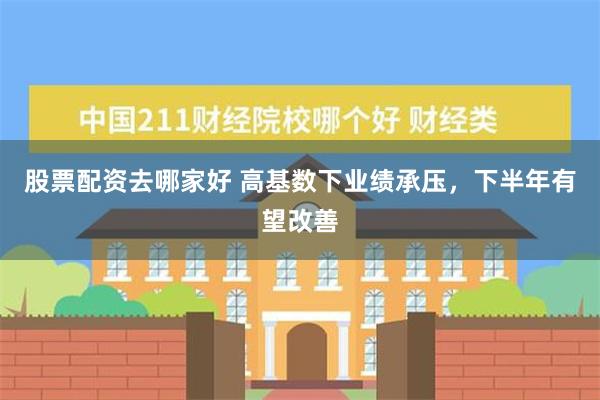 股票配资去哪家好 高基数下业绩承压，下半年有望改善