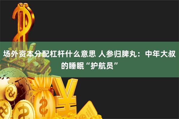 场外资本分配杠杆什么意思 人参归脾丸：中年大叔的睡眠“护航员”