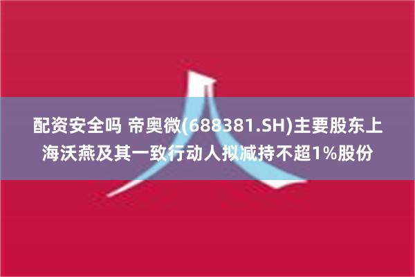 配资安全吗 帝奥微(688381.SH)主要股东上海沃燕及其一致行动人拟减持不超1%股份