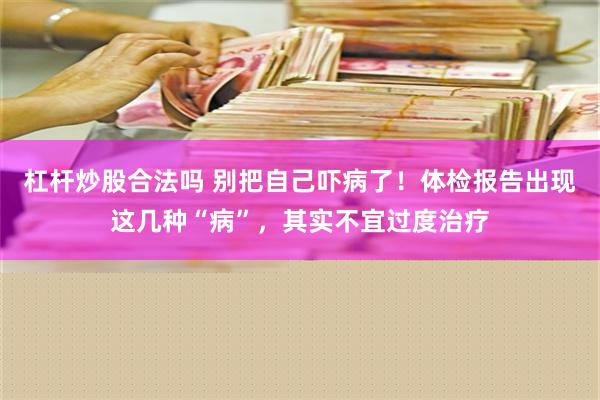 杠杆炒股合法吗 别把自己吓病了！体检报告出现这几种“病”，其实不宜过度治疗