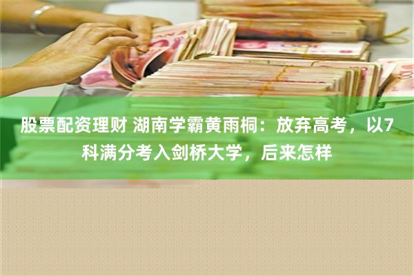 股票配资理财 湖南学霸黄雨桐：放弃高考，以7科满分考入剑桥大学，后来怎样