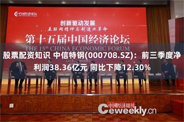 股票配资知识 中信特钢(000708.SZ)：前三季度净利润38.36亿元 同比下降12.30%