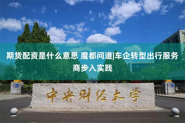 期货配资是什么意思 魔都问道|车企转型出行服务商步入实践