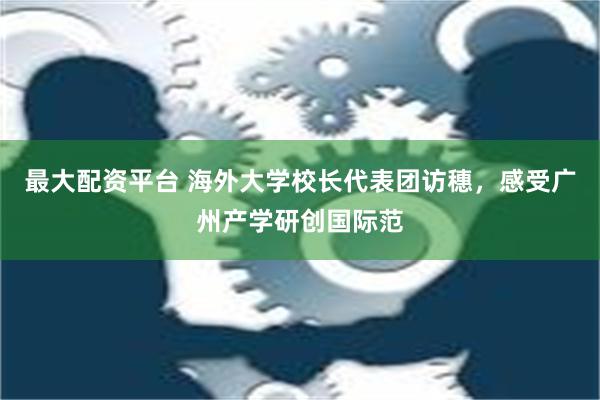 最大配资平台 海外大学校长代表团访穗，感受广州产学研创国际范