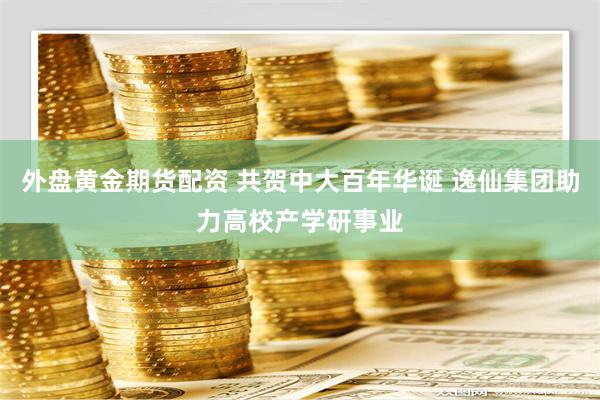 外盘黄金期货配资 共贺中大百年华诞 逸仙集团助力高校产学研事业