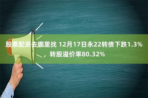 股票配资去哪里找 12月17日永22转债下跌1.3%，转股溢价率80.32%