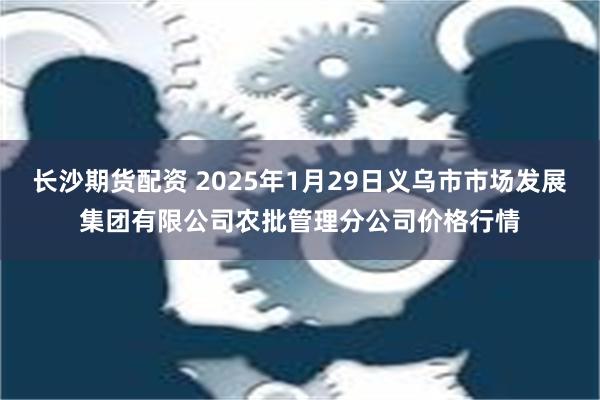 长沙期货配资 2025年1月29日义乌市市场发展集团有限公司农批管理分公司价格行情