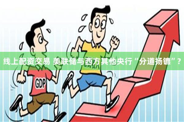 线上配资交易 美联储与西方其他央行“分道扬镳”?